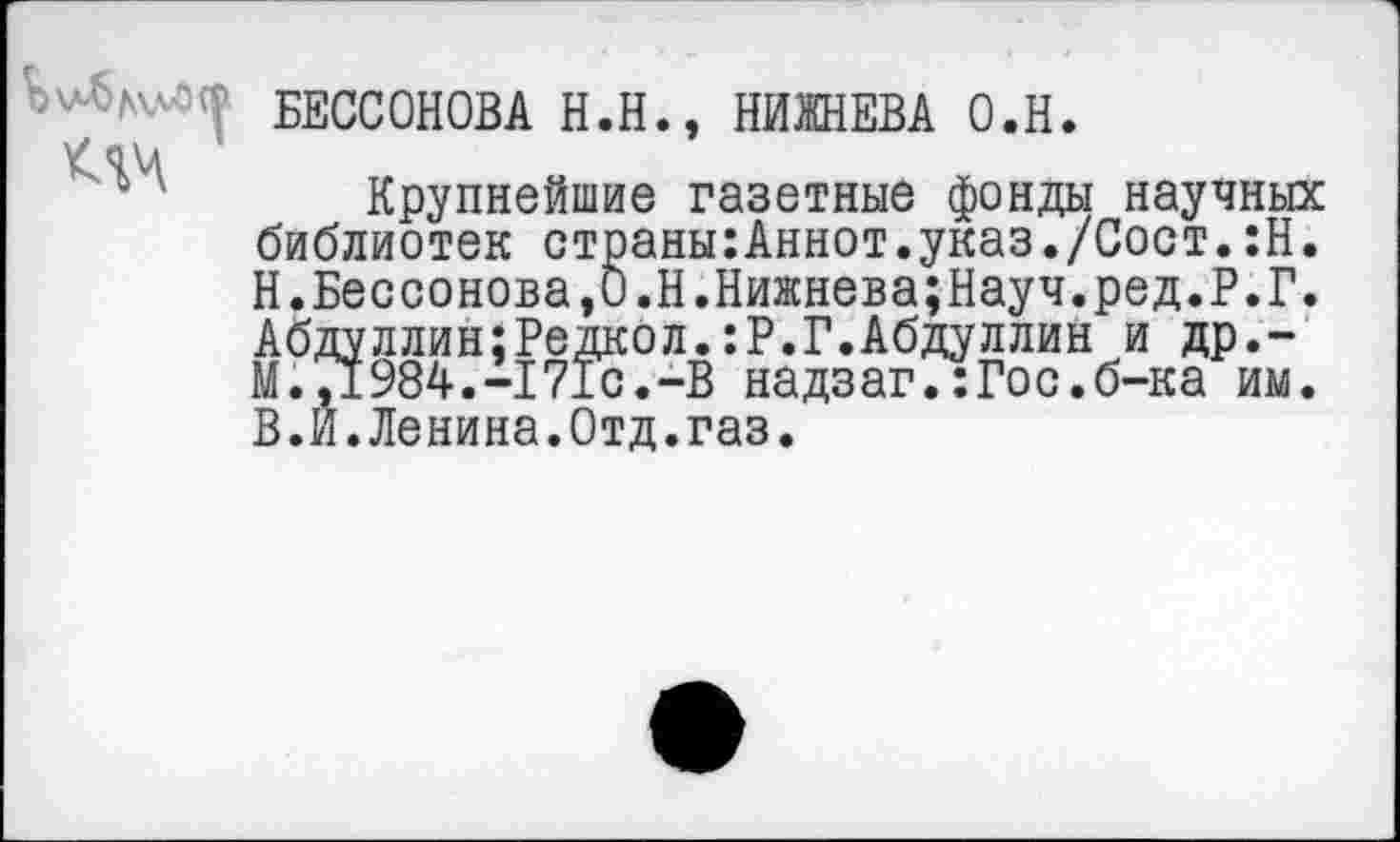 ﻿БЕССОНОВА H.H., НИЖНЕВА O.H.
Клч
Крупнейшие газетные фонды научных библиотек страны:Аннот.указ./Сост.:Н. Н. Бессонова,0.Н.Нижнева;Науч.ред.Р.Г. Абдуллин;Редкол.:Р.Г.Абдуллин и др.-М.71984.-I71с.-В надзаг.:Гос.б-ка им. В.Й.Ленина.Отд.газ.